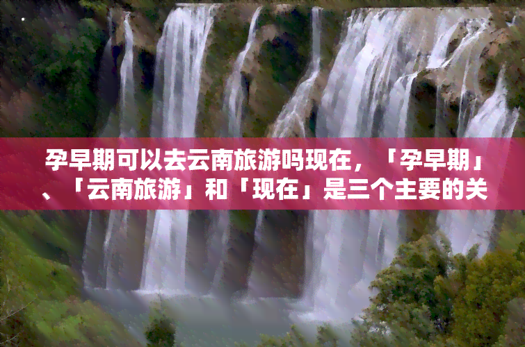 孕早期可以去云南旅游吗现在，「孕早期」、「云南旅游」和「现在」是三个主要的关键词。因此，我们可以使用它们来创建一个吸引人的标题。以下是一个可能的选项：nn