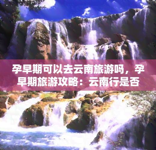 孕早期可以去云南旅游吗，孕早期旅游攻略：云南行是否适合？