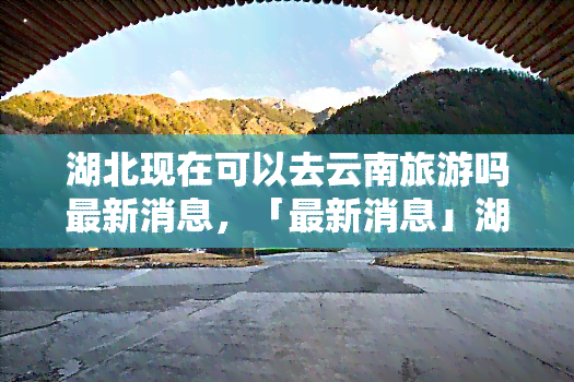 湖北现在可以去云南旅游吗最新消息，「最新消息」湖北居民可否前往云南旅游？