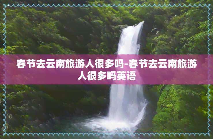 春节去云南旅游人很多吗-春节去云南旅游人很多吗英语