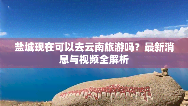 盐城现在可以去云南旅游吗？最新消息与视频全解析