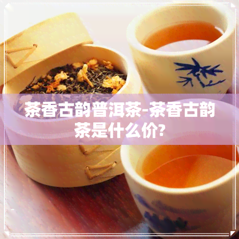 茶香古韵普洱茶-茶香古韵茶是什么价?