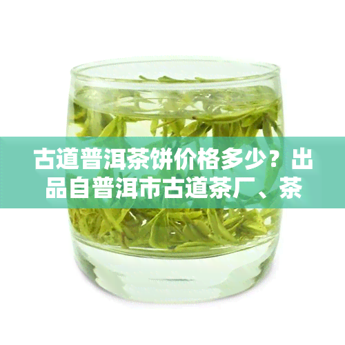 古道普洱茶饼价格多少？出品自普洱市古道茶厂、茶、酒业公司等，一应俱全。