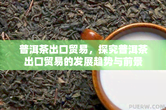 普洱茶出口贸易，探究普洱茶出口贸易的发展趋势与前景