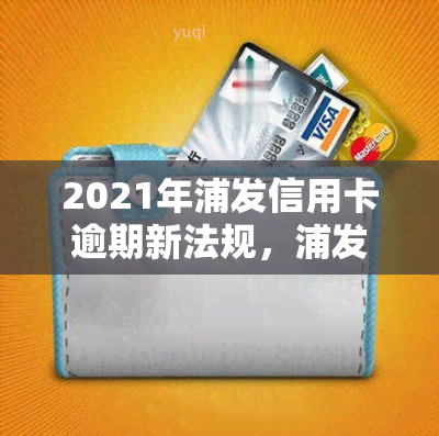 2021年浦发信用卡逾期新法规，浦发信用卡逾期：2021年新法规解读与应对策略