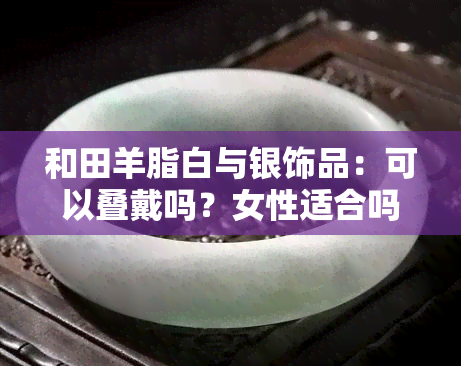 和田羊脂白与银饰品：可以叠戴吗？女性适合吗？区别是什么？和田羊脂玉与羊脂白玉有何不同？羊脂白色和田玉与羊脂白玉的区别在哪里？和田羊脂白玉的优点是什么？