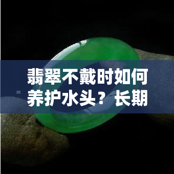 翡翠不戴时如何养护水头？长期不戴应如何保养？需要放入水中吗？翡翠失去水分后如何恢复？如何让翡翠更水润？