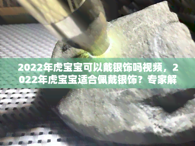 2022年虎宝宝可以戴银饰吗视频，2022年虎宝宝适合佩戴银饰？专家解读视频来啦！