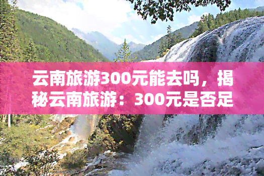 云南旅游300元能去吗，揭秘云南旅游：300元是否足够？