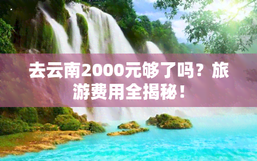 去云南2000元够了吗？旅游费用全揭秘！