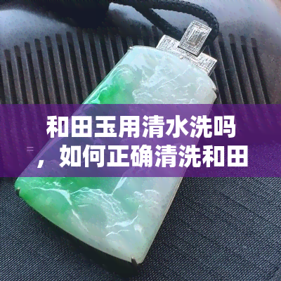 和田玉用清水洗吗，如何正确清洗和田玉：是否需要用清水？