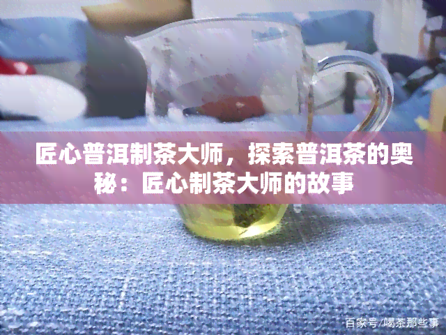 匠心普洱制茶大师，探索普洱茶的奥秘：匠心制茶大师的故事