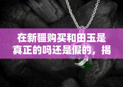 在新疆购买和田玉是真正的吗还是假的，揭秘真相：新疆和田玉，你买到的是真货还是假货？