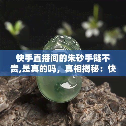 快手直播间的朱砂手链不贵,是真的吗，真相揭秘：快手直播间销售的朱砂手链是否真的不贵？