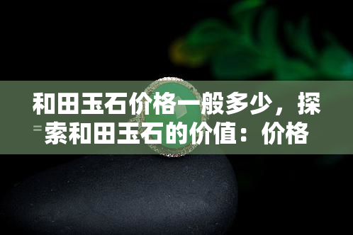 和田玉石价格一般多少，探索和田玉石的价值：价格一般多少？