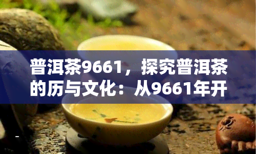 普洱茶9661，探究普洱茶的历与文化：从9661年开始的传奇旅程