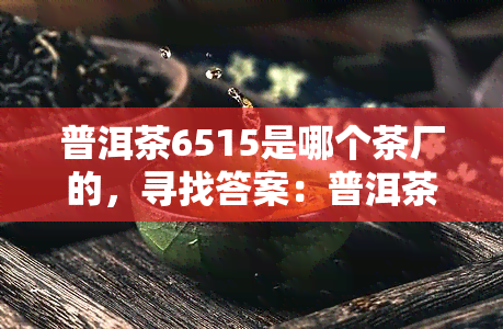 普洱茶6515是哪个茶厂的，寻找答案：普洱茶6515来自哪家茶厂？