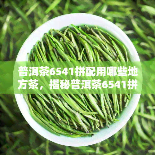 普洱茶6541拼配用哪些地方茶，揭秘普洱茶6541拼配的神秘面纱：用哪些地方的茶叶调配而成？