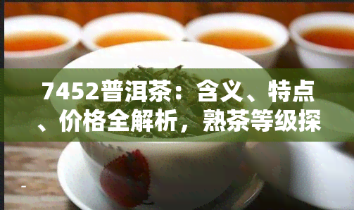 7452普洱茶：含义、特点、价格全解析，熟茶等级探讨