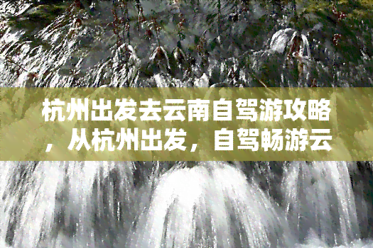 杭州出发去云南自驾游攻略，从杭州出发，自驾畅游云南：一份详尽的旅游攻略