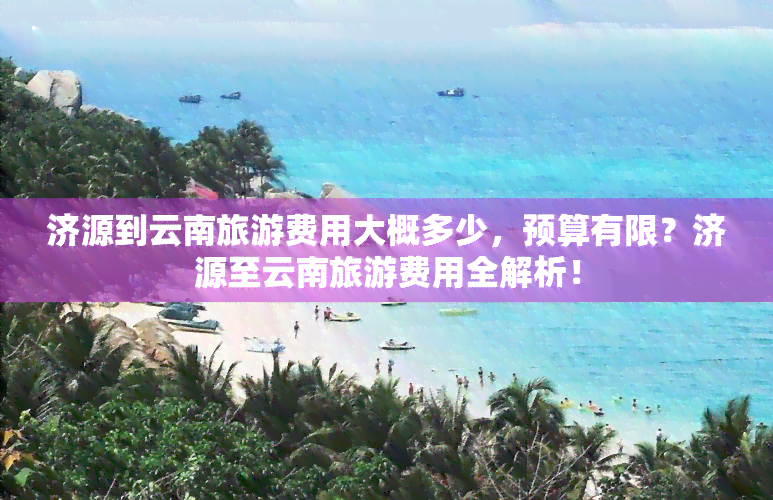 济源到云南旅游费用大概多少，预算有限？济源至云南旅游费用全解析！