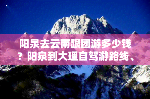 阳泉去云南跟团游多少钱？阳泉到大理自驾游路线、机票及昆明距离全解析