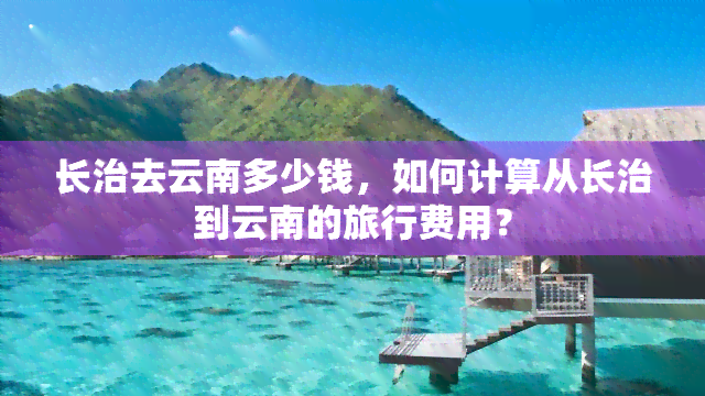 长治去云南多少钱，如何计算从长治到云南的旅行费用？