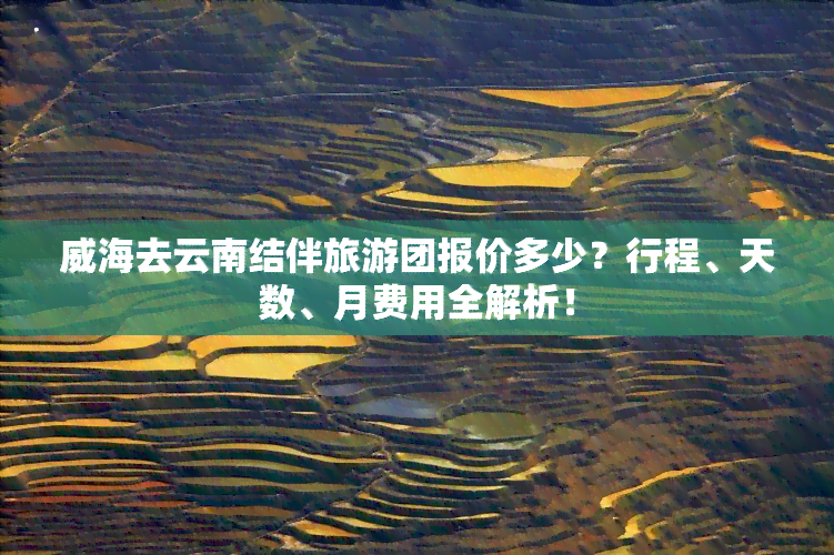 威海去云南结伴旅游团报价多少？行程、天数、月费用全解析！