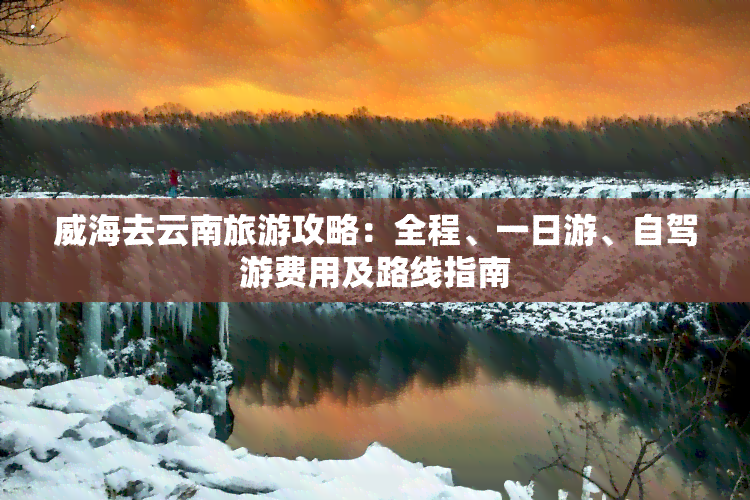 威海去云南旅游攻略：全程、一日游、自驾游费用及路线指南