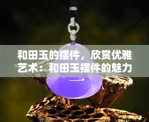 和田玉的摆件，欣赏优雅艺术：和田玉摆件的魅力与价值