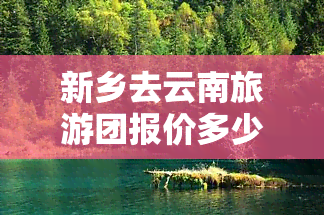 新乡去云南旅游团报价多少，想了解新乡到云南旅游的报价吗？速来查询！