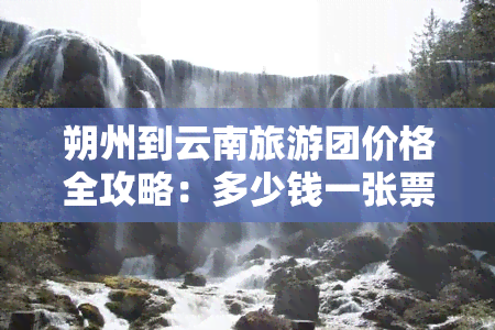 朔州到云南旅游团价格全攻略：多少钱一张票？多少钱一天？多少公里？朔州到北京、     旅游团费用如何？最新火车时刻表一网打尽！