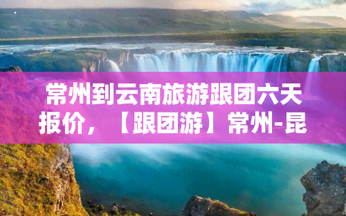 常州到云南旅游跟团六天报价，【跟团游】常州-昆明-大理-丽江六日游纯玩零购物、直飞无忧、全程无自费、一价全含、品质保证！