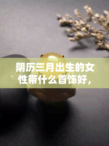 阴历三月出生的女性带什么首饰好，阴历三月生女，如何选择适合的首饰？