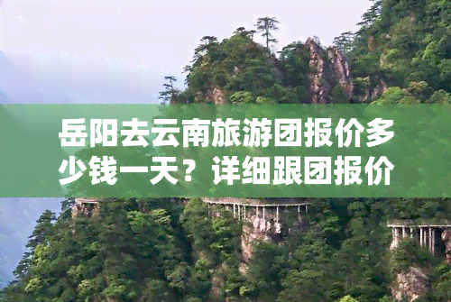 岳阳去云南旅游团报价多少钱一天？详细跟团报价及行程信息