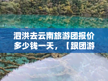 泗洪去云南旅游团报价多少钱一天，【跟团游】泗洪-云南6日5晚全景游，纯玩无购物，2大4小全家出游更优惠！