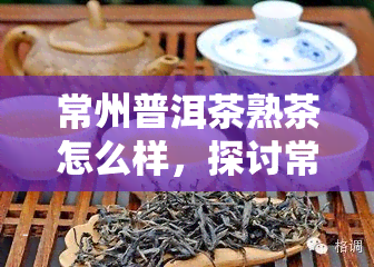 常州普洱茶熟茶怎么样，探讨常州普洱茶熟茶的品质与口感