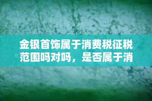 金银首饰属于消费税征税范围吗对吗，是否属于消费税征税范围？探讨金银首饰的税收问题