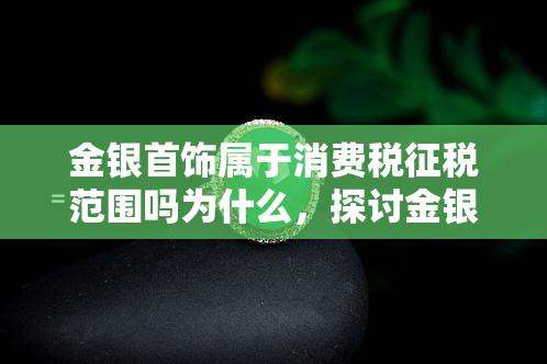 金银首饰属于消费税征税范围吗为什么，探讨金银首饰是否属于消费税征税范围的原因