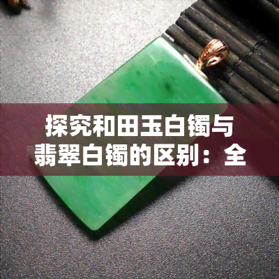 探究和田玉白镯与翡翠白镯的区别：全面对比分析！