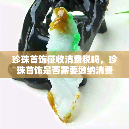 珍珠首饰征收消费税吗，珍珠首饰是否需要缴纳消费税？