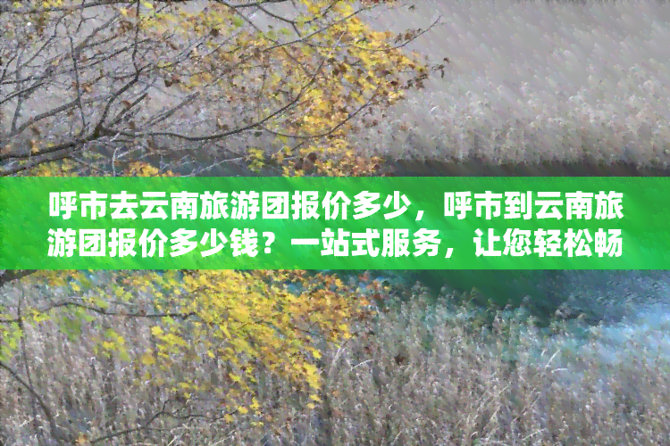 呼市去云南旅游团报价多少，呼市到云南旅游团报价多少钱？一站式服务，让您轻松畅游云南！