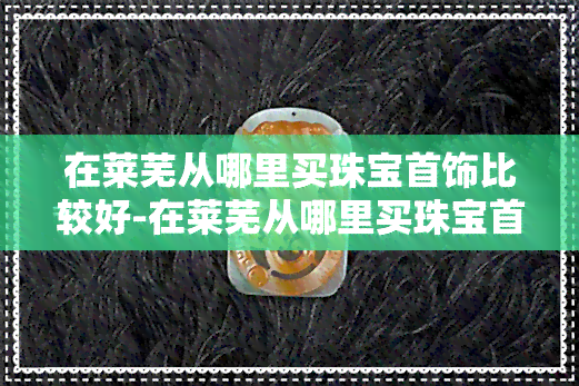 在莱芜从哪里买珠宝首饰比较好-在莱芜从哪里买珠宝首饰比较好呢