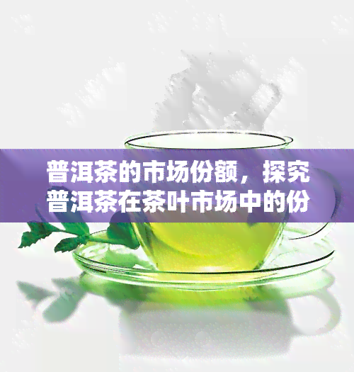 普洱茶的市场份额，探究普洱茶在茶叶市场中的份额和地位