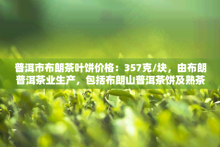 普洱市布朗茶叶饼价格：357克/块，由布朗普洱茶业生产，包括布朗山普洱茶饼及熟茶饼的价格信息。