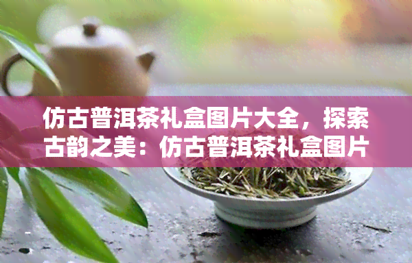 仿古普洱茶礼盒图片大全，探索古韵之美：仿古普洱茶礼盒图片全览