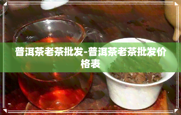 普洱茶老茶批发-普洱茶老茶批发价格表