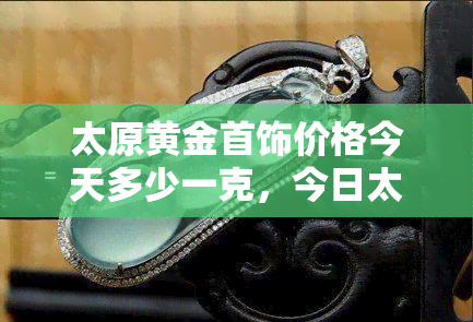 太原黄金首饰价格今天多少一克，今日太原黄金首饰价格查询，一克多少钱？