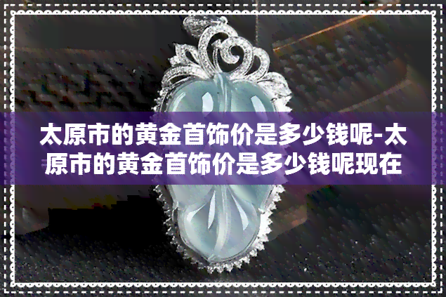 太原市的黄金首饰价是多少钱呢-太原市的黄金首饰价是多少钱呢现在