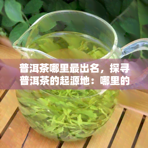 普洱茶哪里最出名，探寻普洱茶的起源地：哪里的普洱茶最为著名？